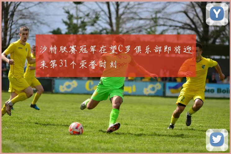 沙特联赛冠军在望C罗俱乐部即将迎来第31个荣誉时刻