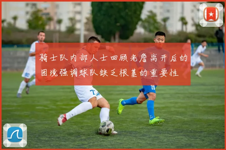 骑士队内部人士回顾老詹离开后的困境强调球队缺乏根基的重要性
