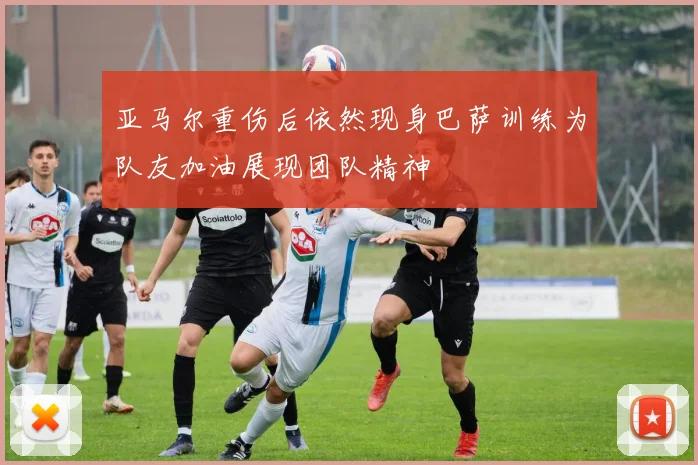亚马尔重伤后依然现身巴萨训练为队友加油展现团队精神