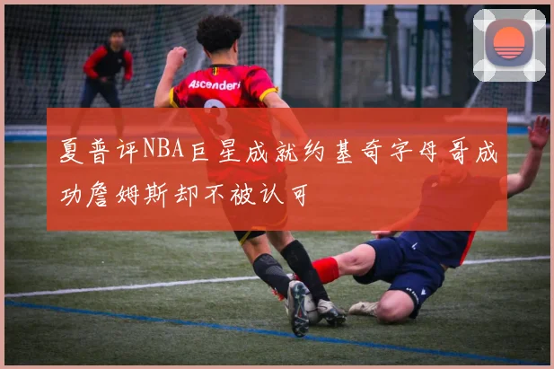夏普评NBA巨星成就约基奇字母哥成功詹姆斯却不被认可