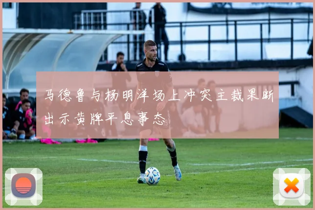 马德鲁与杨明洋场上冲突主裁果断出示黄牌平息事态