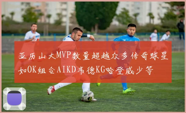 亚历山大MVP数量超越众多传奇球星如OK组合AIKD韦德KG哈登威少等