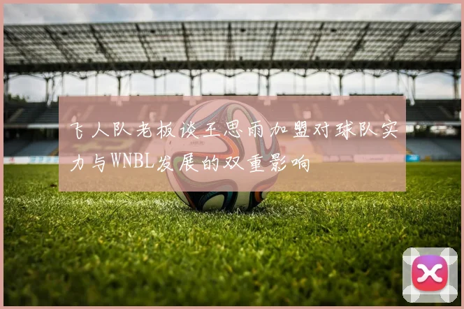 飞人队老板谈王思雨加盟对球队实力与WNBL发展的双重影响